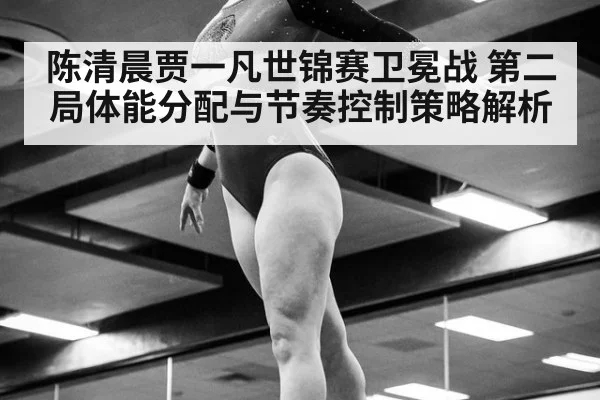 陈清晨贾一凡世锦赛卫冕战 第二局体能分配与节奏控制策略解析